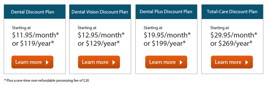 Select a Discount Plan that best fits your needs: Dental Discount Plan: Starting at $11.95/month or $119/year | Dental Vision Discount Plan | Starting at $12.95/month or $129/year | Dental Plus Discount Plan: Starting at $19.95/month or $199/year | Total-Care Discount Plan: Starting at $29.95/month or $269/year | Plus a one-time non-refundable processing fee of $20