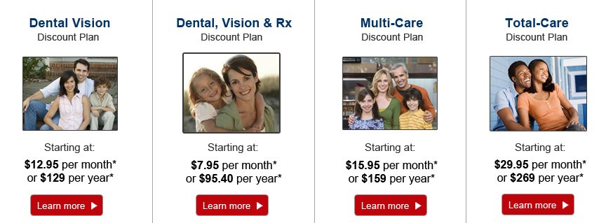Select a plan that best fits your needs: Dental Vision Discount Plan - Starting at $12.95/month* | Multi-Care Discount Plan - Starting at 15.95/month* | Total-Care Discount Plan - Starting at $29.95/month* | Dental, Vision, Rx Discount Plan - Starting at $7.95/month or $95.40/year*. Plus a one-time non-refundable processing fee of $20