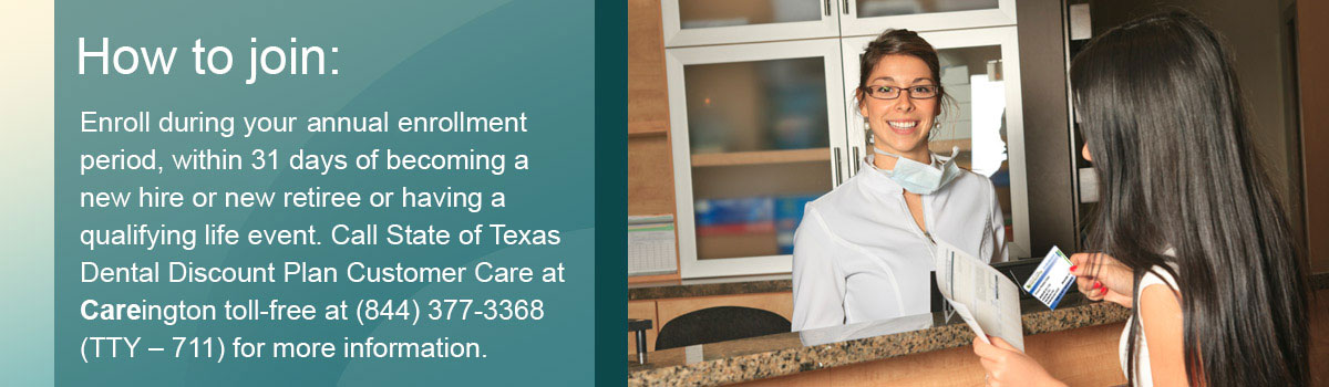 How to Join. Enroll during your Annual Enrollment period, within 31 days of becoming a new hire or new retiree or having a qualifying life event. Call State of Texas Dental Discount Plan Customer Care at Careington toll-free at (844) 377-3368 (TTY – 711) for more information.